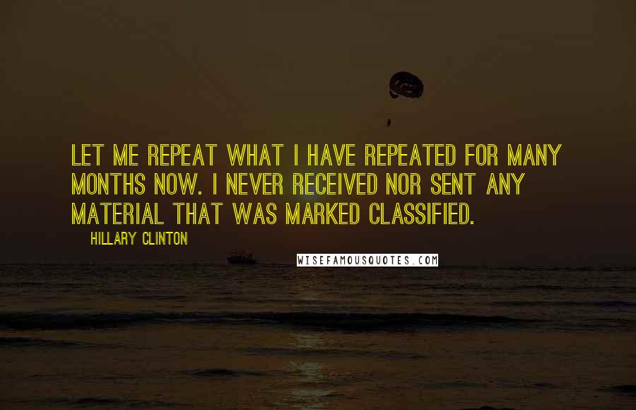 Hillary Clinton Quotes: Let me repeat what I have repeated for many months now. I never received nor sent any material that was marked classified.