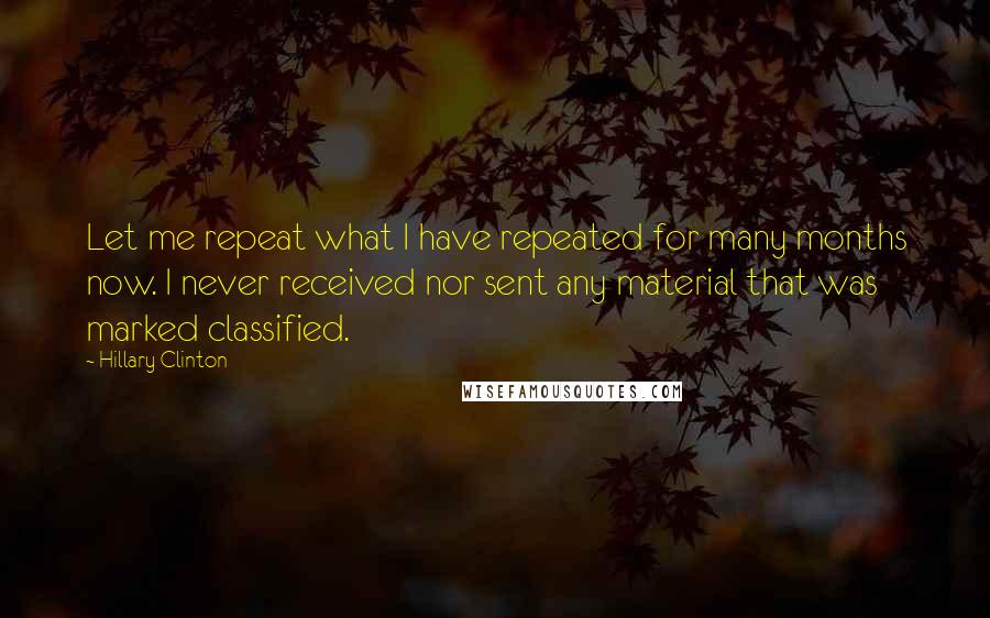 Hillary Clinton Quotes: Let me repeat what I have repeated for many months now. I never received nor sent any material that was marked classified.