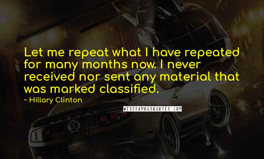 Hillary Clinton Quotes: Let me repeat what I have repeated for many months now. I never received nor sent any material that was marked classified.