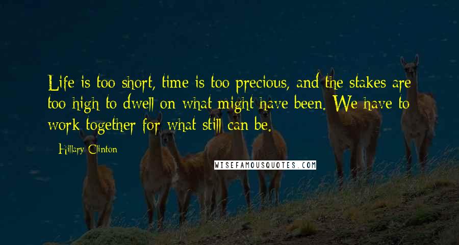 Hillary Clinton Quotes: Life is too short, time is too precious, and the stakes are too high to dwell on what might have been. We have to work together for what still can be.