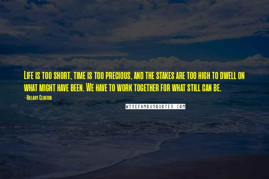 Hillary Clinton Quotes: Life is too short, time is too precious, and the stakes are too high to dwell on what might have been. We have to work together for what still can be.