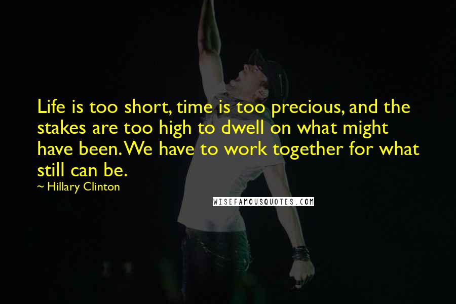 Hillary Clinton Quotes: Life is too short, time is too precious, and the stakes are too high to dwell on what might have been. We have to work together for what still can be.