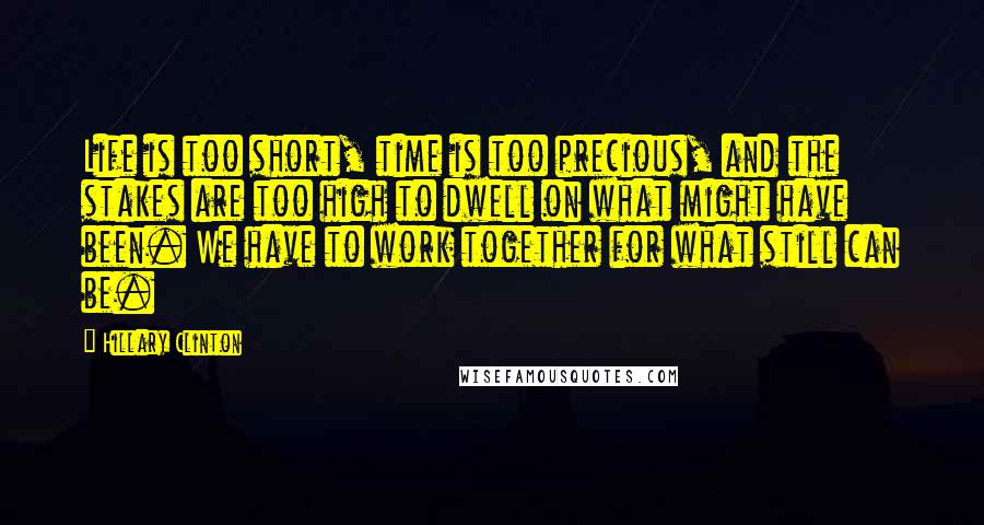 Hillary Clinton Quotes: Life is too short, time is too precious, and the stakes are too high to dwell on what might have been. We have to work together for what still can be.