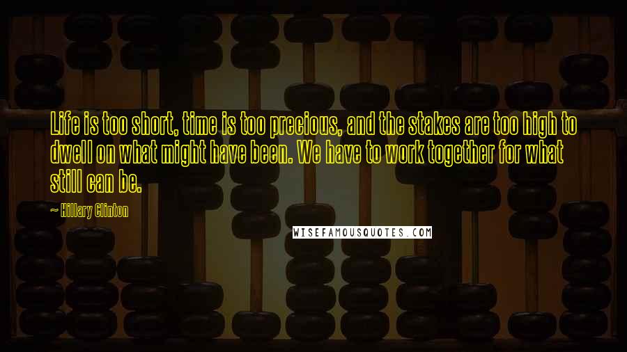 Hillary Clinton Quotes: Life is too short, time is too precious, and the stakes are too high to dwell on what might have been. We have to work together for what still can be.