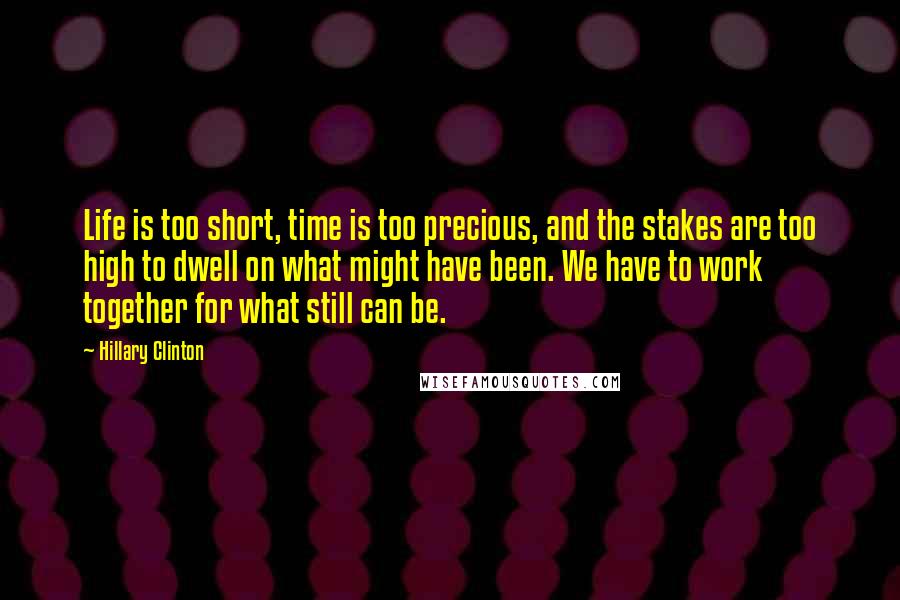 Hillary Clinton Quotes: Life is too short, time is too precious, and the stakes are too high to dwell on what might have been. We have to work together for what still can be.