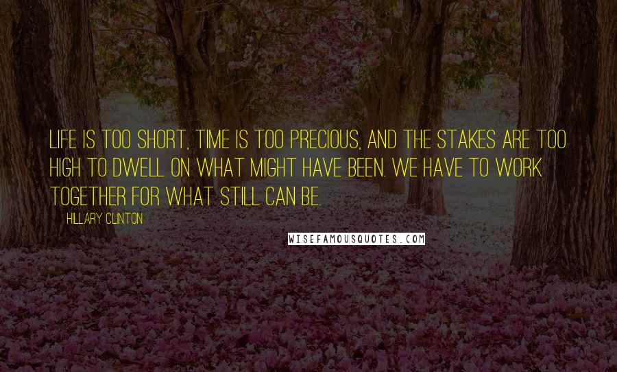 Hillary Clinton Quotes: Life is too short, time is too precious, and the stakes are too high to dwell on what might have been. We have to work together for what still can be.