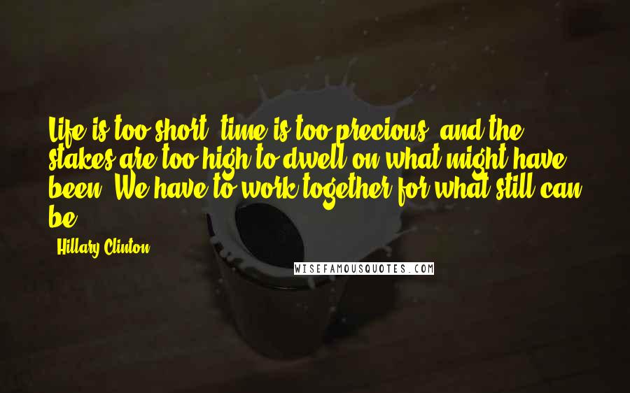 Hillary Clinton Quotes: Life is too short, time is too precious, and the stakes are too high to dwell on what might have been. We have to work together for what still can be.