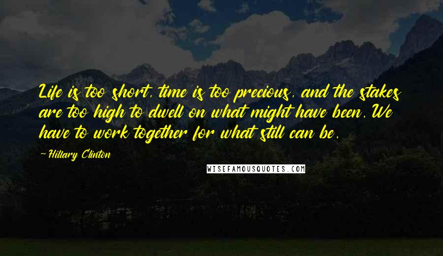 Hillary Clinton Quotes: Life is too short, time is too precious, and the stakes are too high to dwell on what might have been. We have to work together for what still can be.