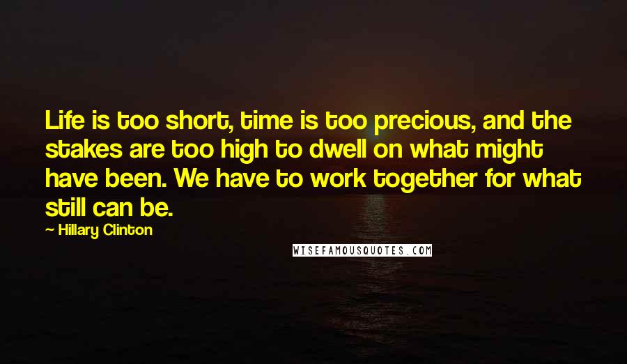 Hillary Clinton Quotes: Life is too short, time is too precious, and the stakes are too high to dwell on what might have been. We have to work together for what still can be.