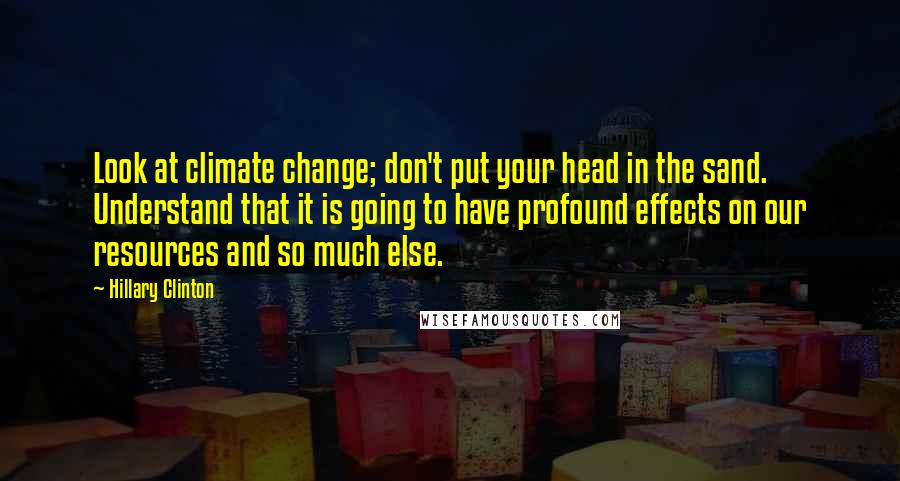 Hillary Clinton Quotes: Look at climate change; don't put your head in the sand. Understand that it is going to have profound effects on our resources and so much else.