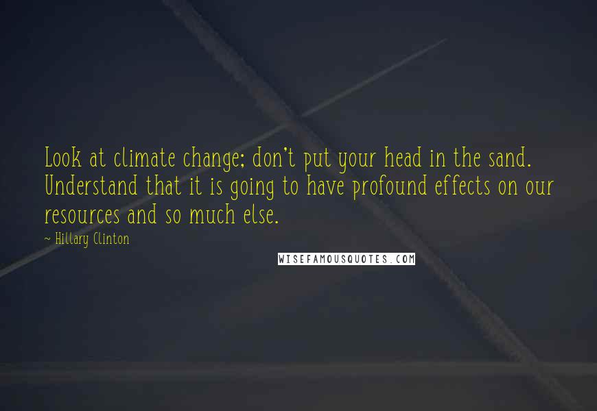 Hillary Clinton Quotes: Look at climate change; don't put your head in the sand. Understand that it is going to have profound effects on our resources and so much else.