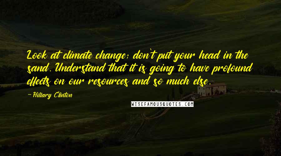 Hillary Clinton Quotes: Look at climate change; don't put your head in the sand. Understand that it is going to have profound effects on our resources and so much else.