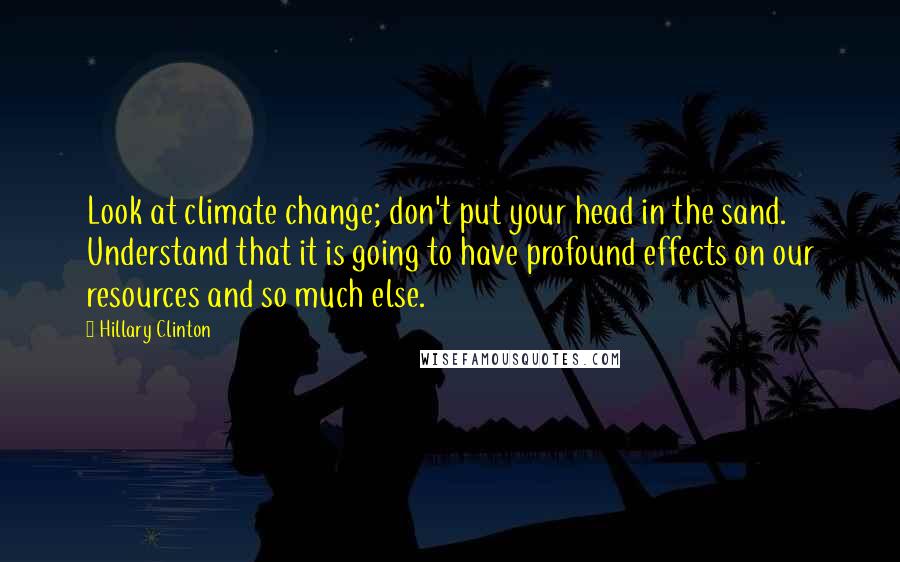 Hillary Clinton Quotes: Look at climate change; don't put your head in the sand. Understand that it is going to have profound effects on our resources and so much else.