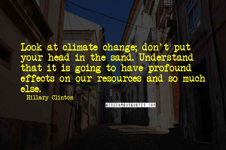 Hillary Clinton Quotes: Look at climate change; don't put your head in the sand. Understand that it is going to have profound effects on our resources and so much else.