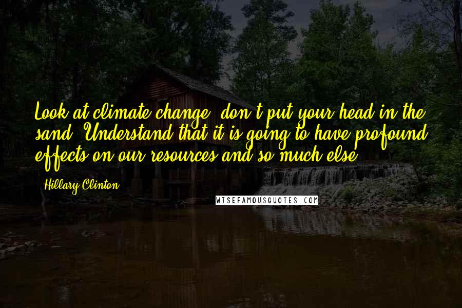 Hillary Clinton Quotes: Look at climate change; don't put your head in the sand. Understand that it is going to have profound effects on our resources and so much else.