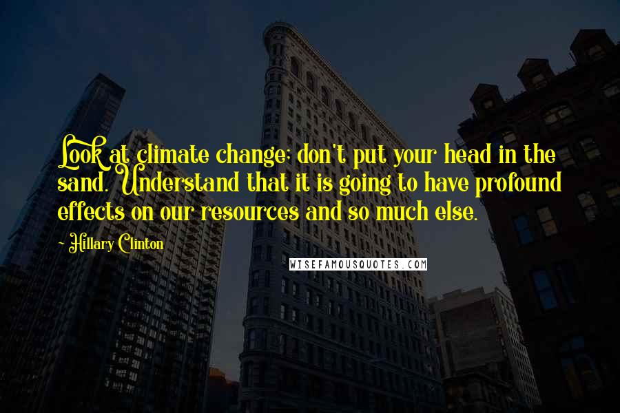 Hillary Clinton Quotes: Look at climate change; don't put your head in the sand. Understand that it is going to have profound effects on our resources and so much else.