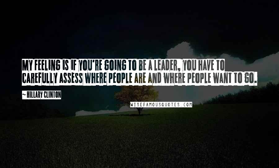 Hillary Clinton Quotes: My feeling is if you're going to be a leader, you have to carefully assess where people are and where people want to go.