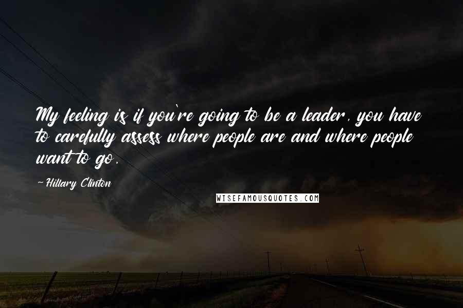 Hillary Clinton Quotes: My feeling is if you're going to be a leader, you have to carefully assess where people are and where people want to go.