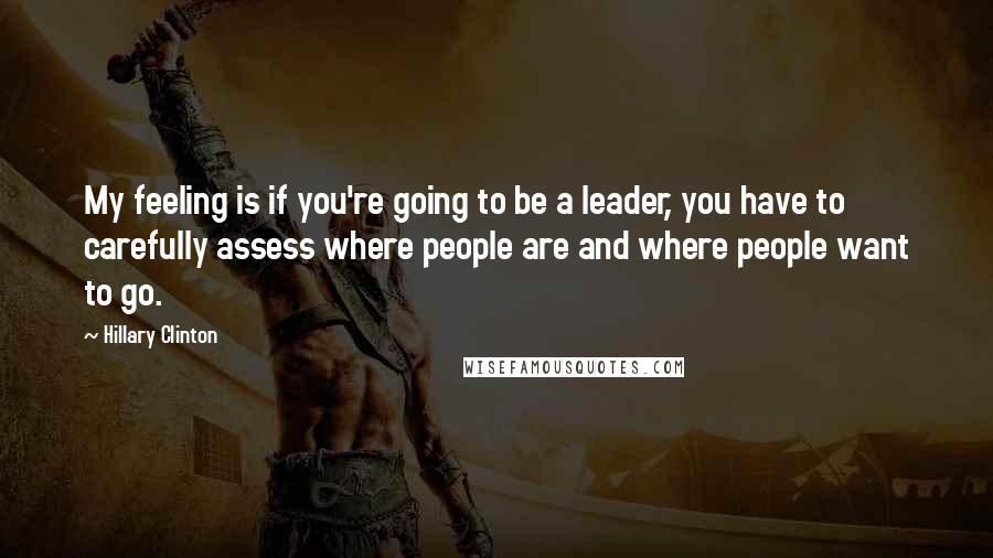 Hillary Clinton Quotes: My feeling is if you're going to be a leader, you have to carefully assess where people are and where people want to go.