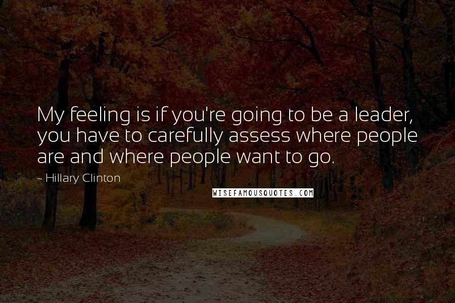 Hillary Clinton Quotes: My feeling is if you're going to be a leader, you have to carefully assess where people are and where people want to go.