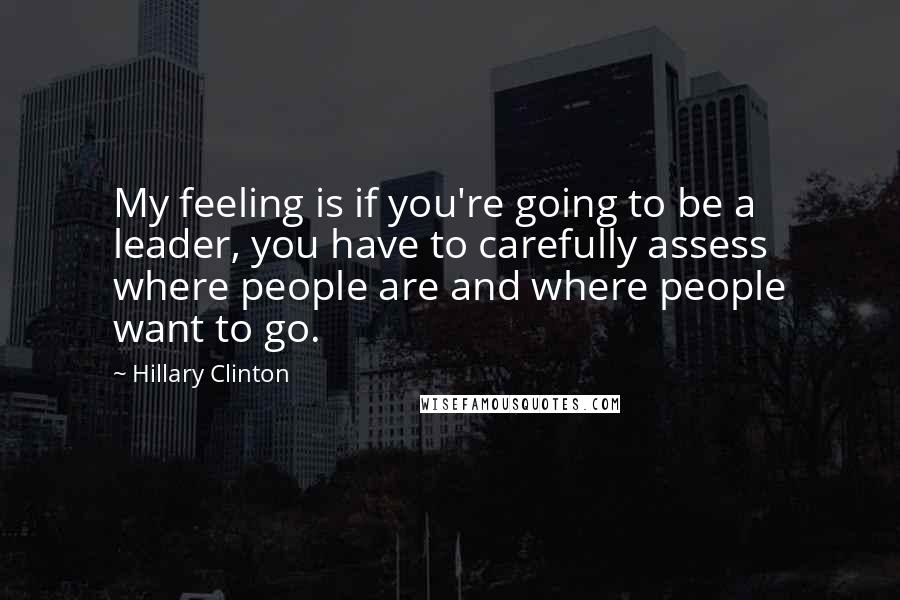 Hillary Clinton Quotes: My feeling is if you're going to be a leader, you have to carefully assess where people are and where people want to go.