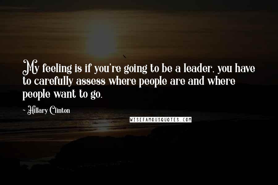 Hillary Clinton Quotes: My feeling is if you're going to be a leader, you have to carefully assess where people are and where people want to go.