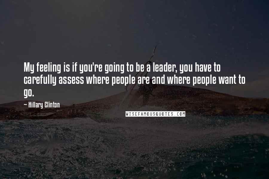 Hillary Clinton Quotes: My feeling is if you're going to be a leader, you have to carefully assess where people are and where people want to go.