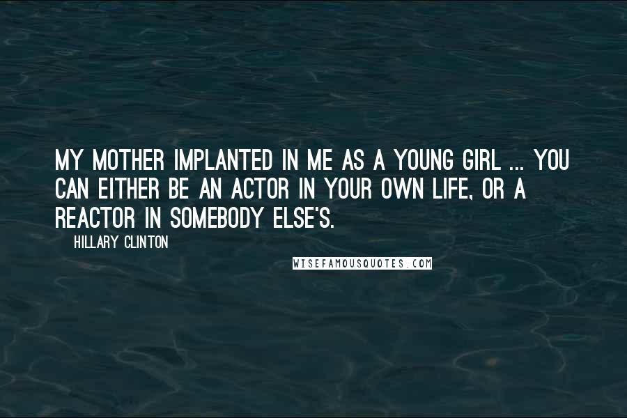 Hillary Clinton Quotes: My mother implanted in me as a young girl ... you can either be an actor in your own life, or a reactor in somebody else's.