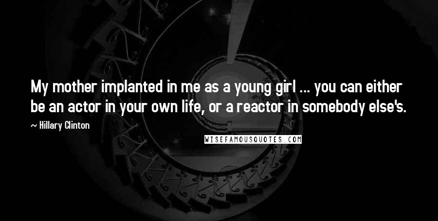 Hillary Clinton Quotes: My mother implanted in me as a young girl ... you can either be an actor in your own life, or a reactor in somebody else's.