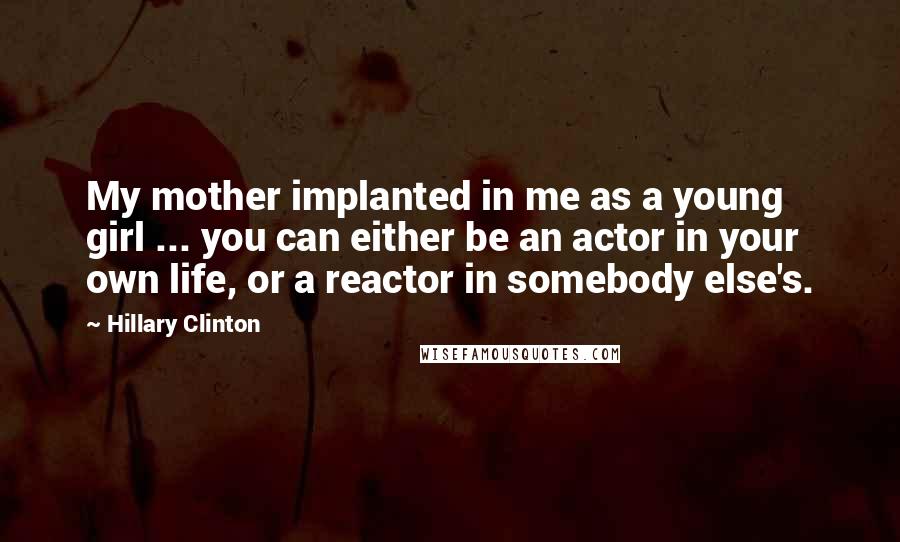 Hillary Clinton Quotes: My mother implanted in me as a young girl ... you can either be an actor in your own life, or a reactor in somebody else's.