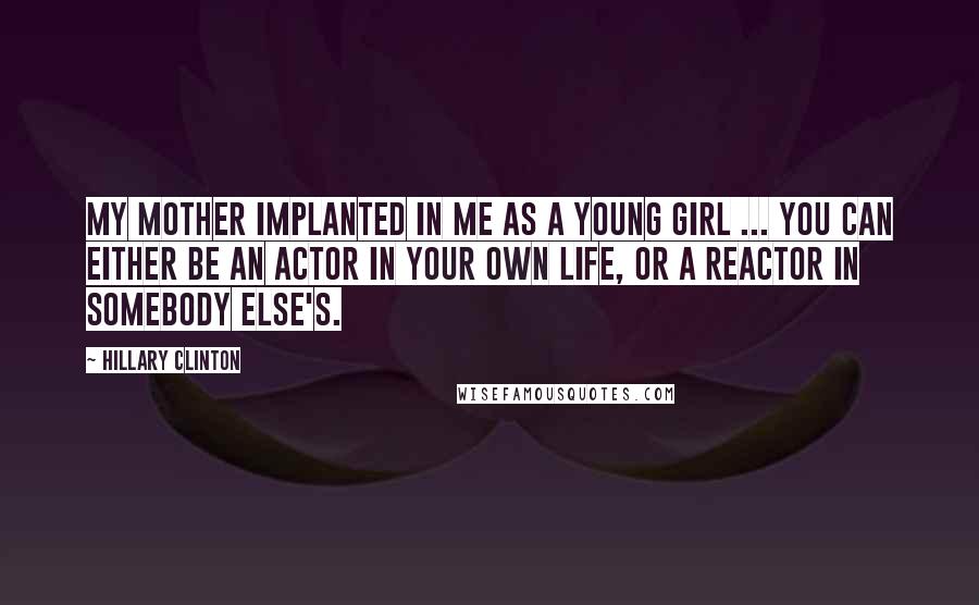 Hillary Clinton Quotes: My mother implanted in me as a young girl ... you can either be an actor in your own life, or a reactor in somebody else's.