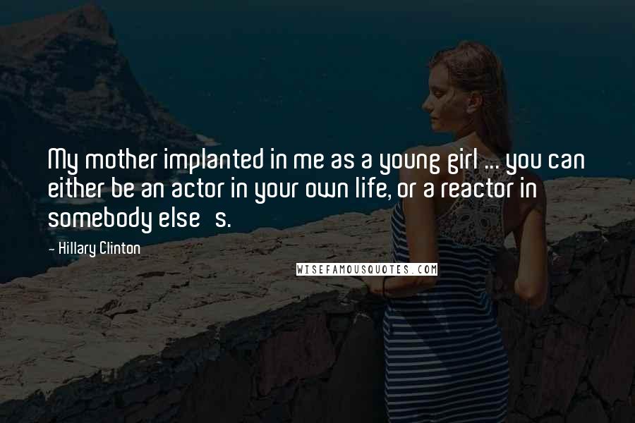 Hillary Clinton Quotes: My mother implanted in me as a young girl ... you can either be an actor in your own life, or a reactor in somebody else's.
