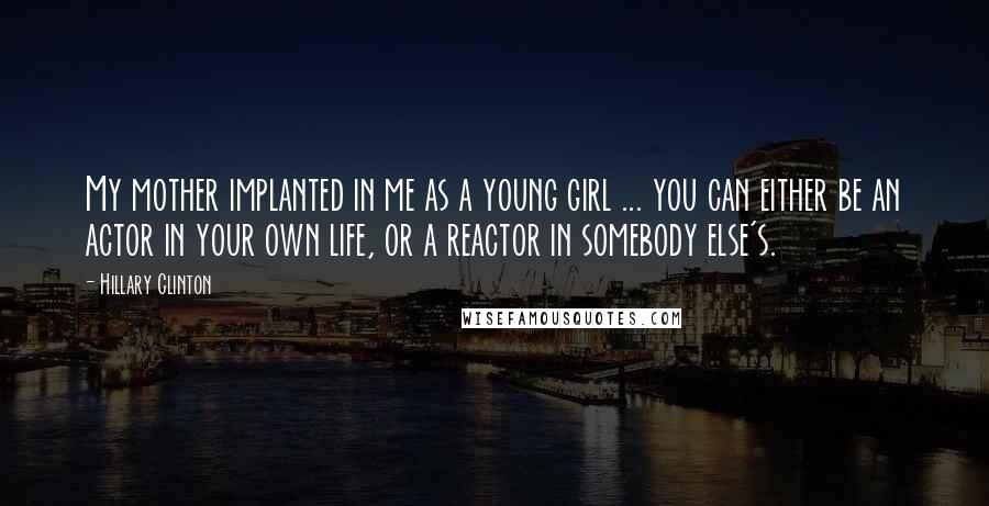 Hillary Clinton Quotes: My mother implanted in me as a young girl ... you can either be an actor in your own life, or a reactor in somebody else's.