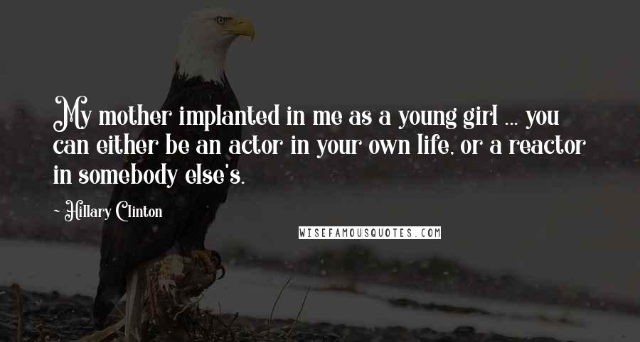 Hillary Clinton Quotes: My mother implanted in me as a young girl ... you can either be an actor in your own life, or a reactor in somebody else's.