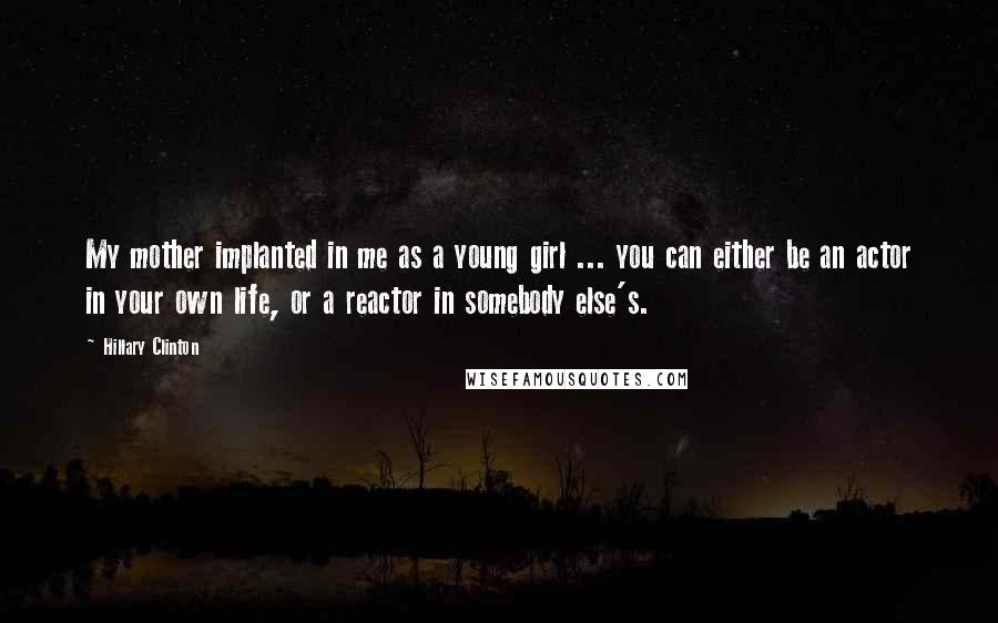 Hillary Clinton Quotes: My mother implanted in me as a young girl ... you can either be an actor in your own life, or a reactor in somebody else's.