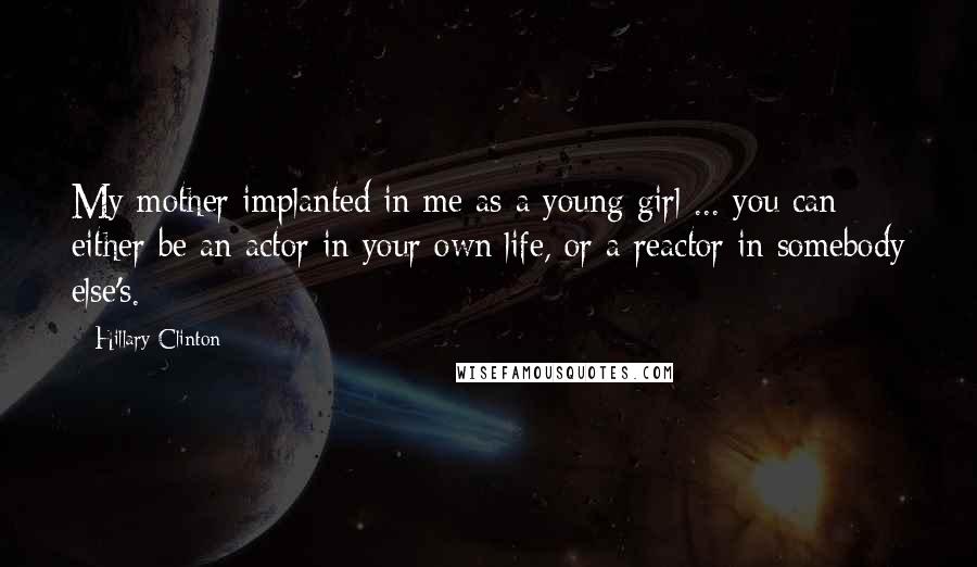 Hillary Clinton Quotes: My mother implanted in me as a young girl ... you can either be an actor in your own life, or a reactor in somebody else's.