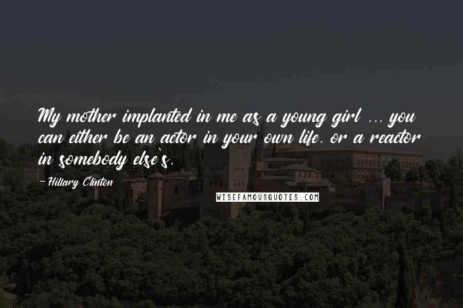 Hillary Clinton Quotes: My mother implanted in me as a young girl ... you can either be an actor in your own life, or a reactor in somebody else's.