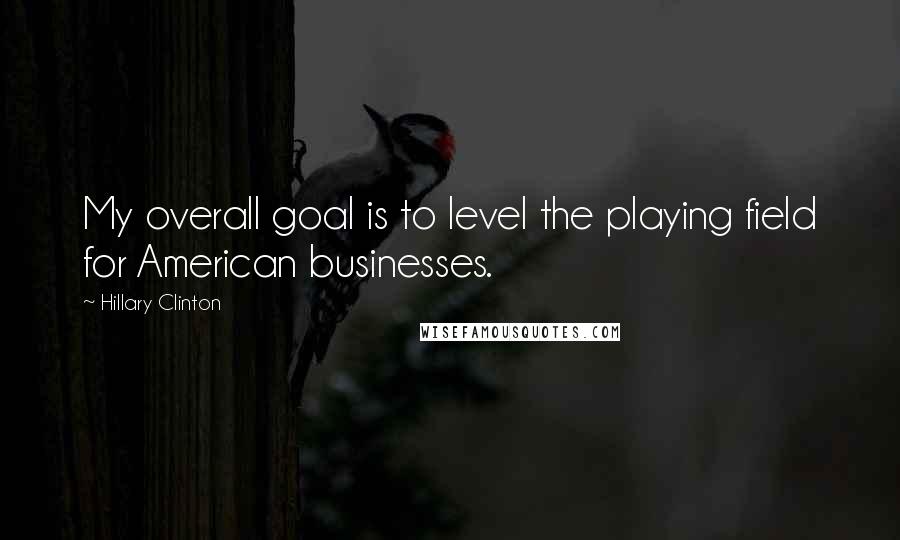 Hillary Clinton Quotes: My overall goal is to level the playing field for American businesses.