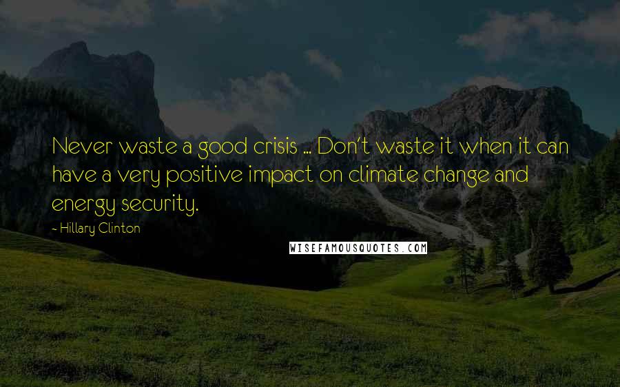 Hillary Clinton Quotes: Never waste a good crisis ... Don't waste it when it can have a very positive impact on climate change and energy security.