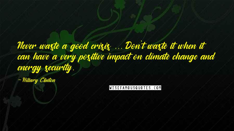 Hillary Clinton Quotes: Never waste a good crisis ... Don't waste it when it can have a very positive impact on climate change and energy security.