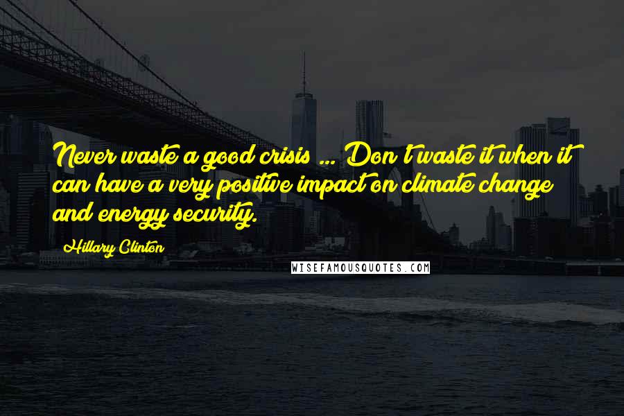Hillary Clinton Quotes: Never waste a good crisis ... Don't waste it when it can have a very positive impact on climate change and energy security.
