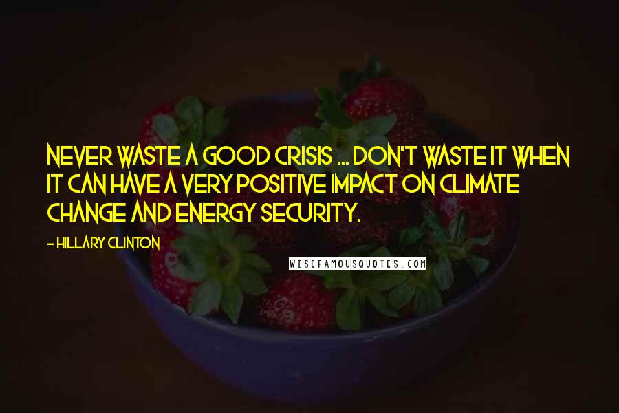 Hillary Clinton Quotes: Never waste a good crisis ... Don't waste it when it can have a very positive impact on climate change and energy security.