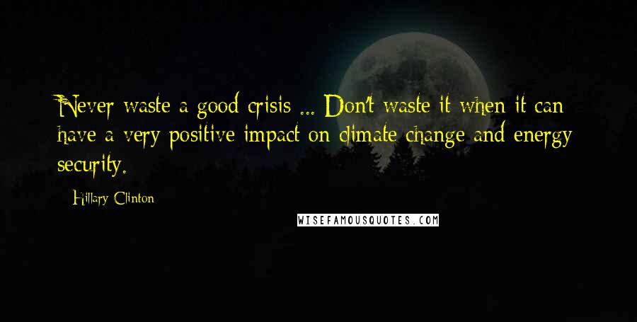 Hillary Clinton Quotes: Never waste a good crisis ... Don't waste it when it can have a very positive impact on climate change and energy security.