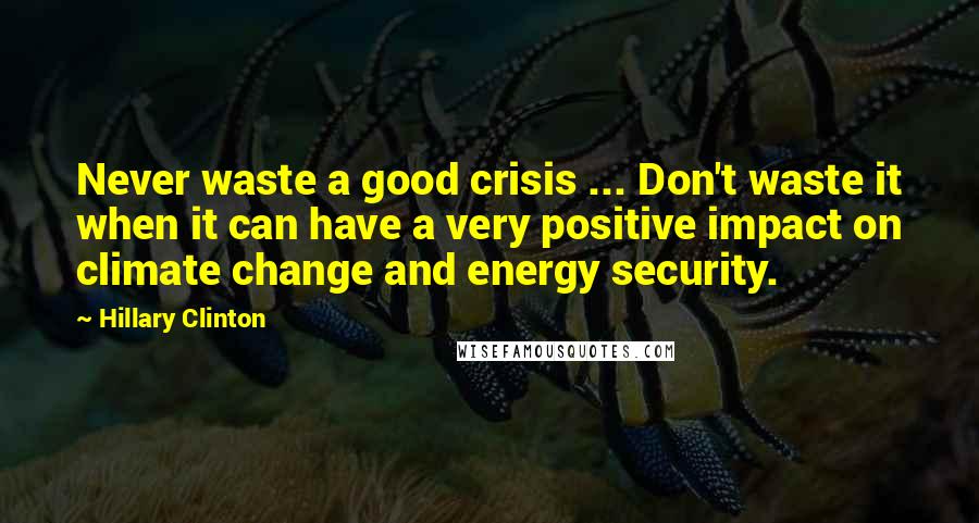 Hillary Clinton Quotes: Never waste a good crisis ... Don't waste it when it can have a very positive impact on climate change and energy security.