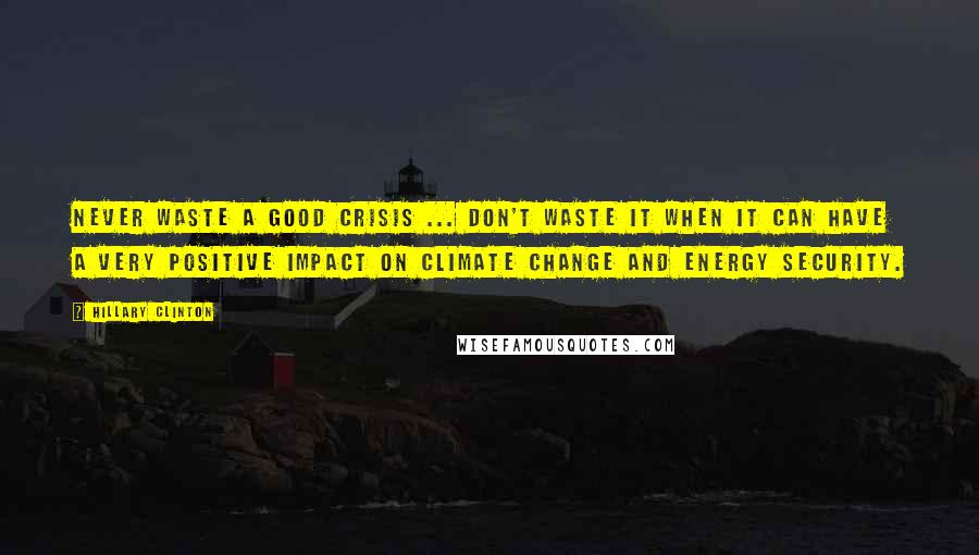 Hillary Clinton Quotes: Never waste a good crisis ... Don't waste it when it can have a very positive impact on climate change and energy security.