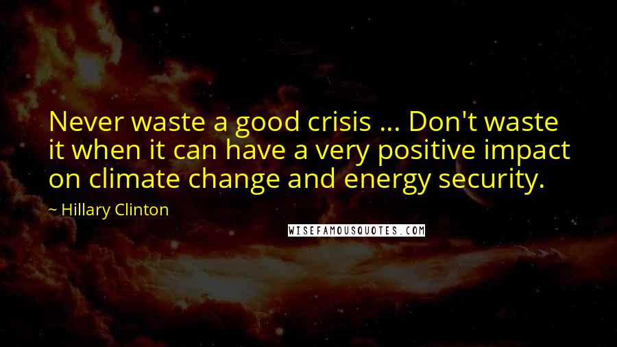 Hillary Clinton Quotes: Never waste a good crisis ... Don't waste it when it can have a very positive impact on climate change and energy security.