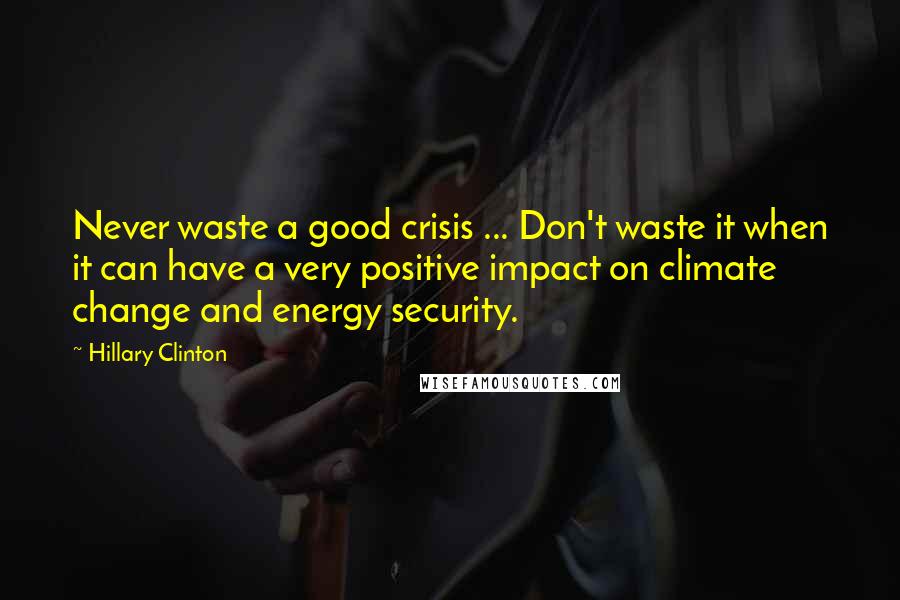 Hillary Clinton Quotes: Never waste a good crisis ... Don't waste it when it can have a very positive impact on climate change and energy security.