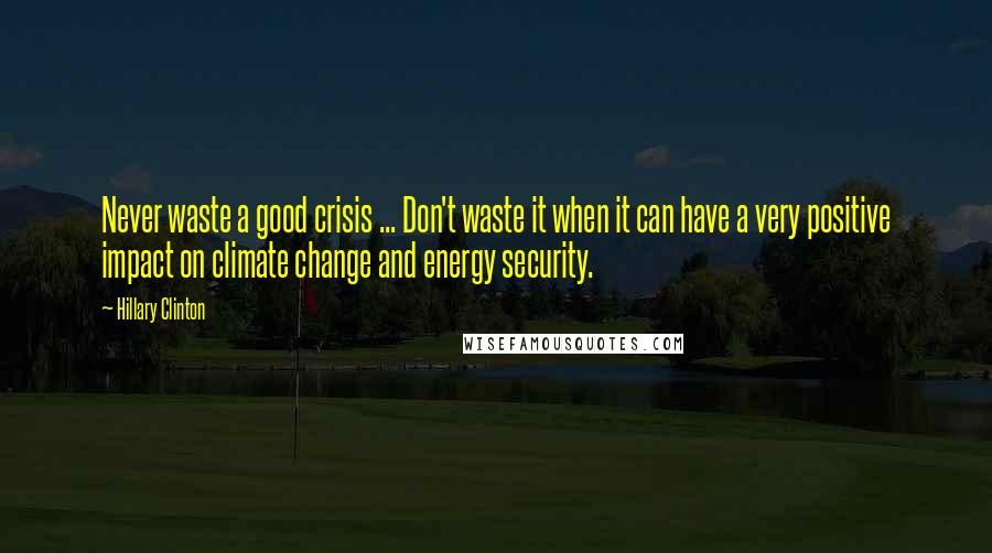 Hillary Clinton Quotes: Never waste a good crisis ... Don't waste it when it can have a very positive impact on climate change and energy security.