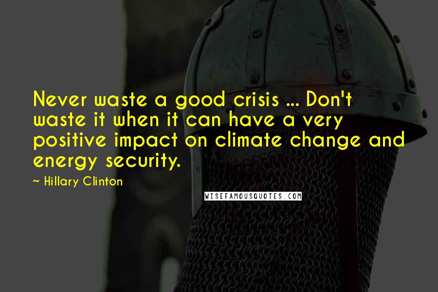 Hillary Clinton Quotes: Never waste a good crisis ... Don't waste it when it can have a very positive impact on climate change and energy security.