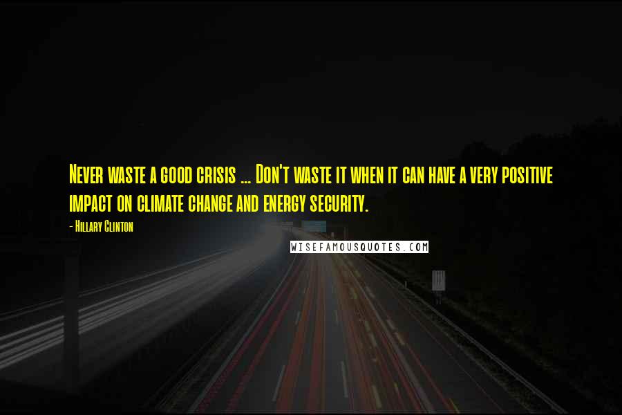 Hillary Clinton Quotes: Never waste a good crisis ... Don't waste it when it can have a very positive impact on climate change and energy security.